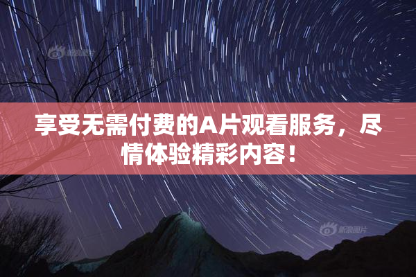 享受无需付费的A片观看服务，尽情体验精彩内容！