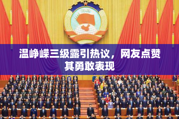 温峥嵘三级露引热议，网友点赞其勇敢表现