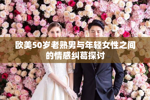 欧美50岁老熟男与年轻女性之间的情感纠葛探讨