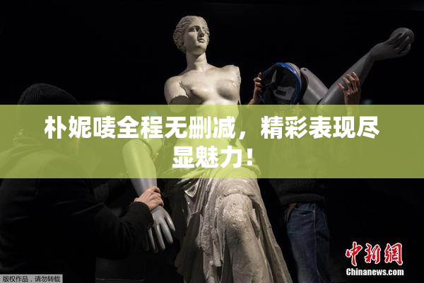 朴妮唛全程无删减，精彩表现尽显魅力！