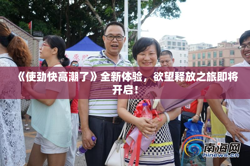 《使劲快高潮了》全新体验，欲望释放之旅即将开启！
