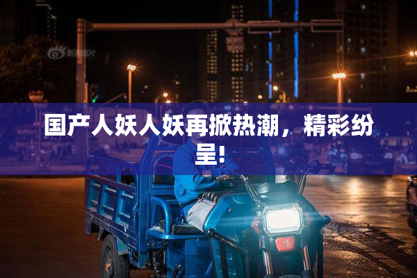 国产人妖人妖再掀热潮，精彩纷呈!