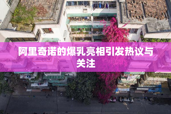 阿里奇诺的爆乳亮相引发热议与关注