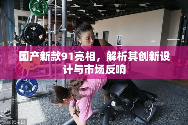 国产新款91亮相，解析其创新设计与市场反响