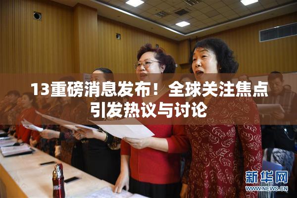 13重磅消息发布！全球关注焦点引发热议与讨论