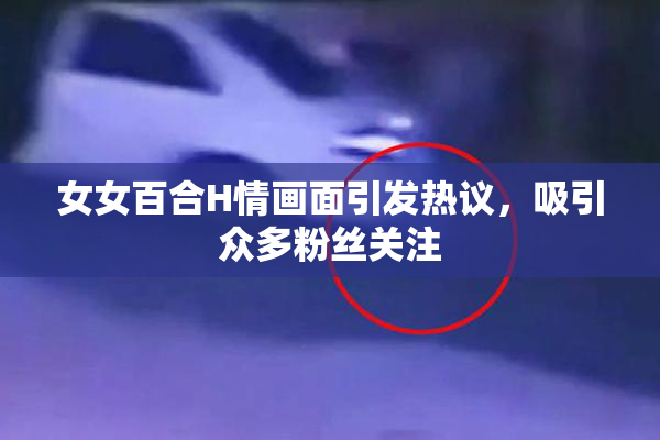 女女百合H情画面引发热议，吸引众多粉丝关注
