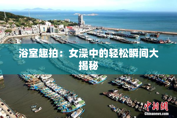 浴室趣拍：女澡中的轻松瞬间大揭秘