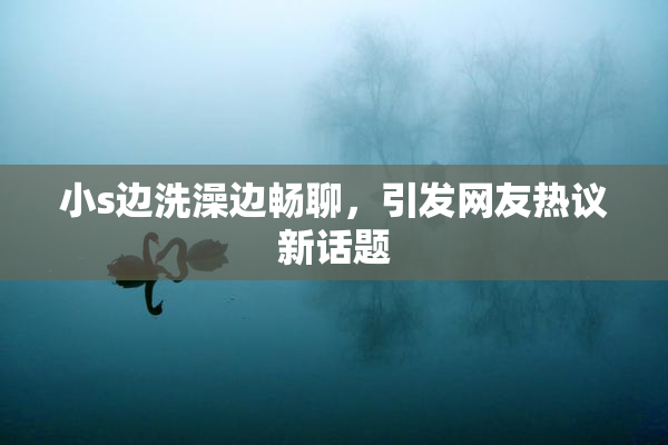 小s边洗澡边畅聊，引发网友热议新话题