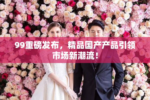 99重磅发布，精品国产产品引领市场新潮流！