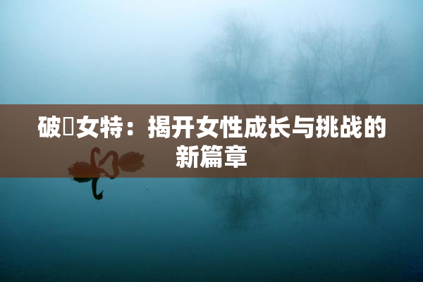 破處女特：揭开女性成长与挑战的新篇章