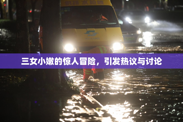 三女小嫩的惊人冒险，引发热议与讨论