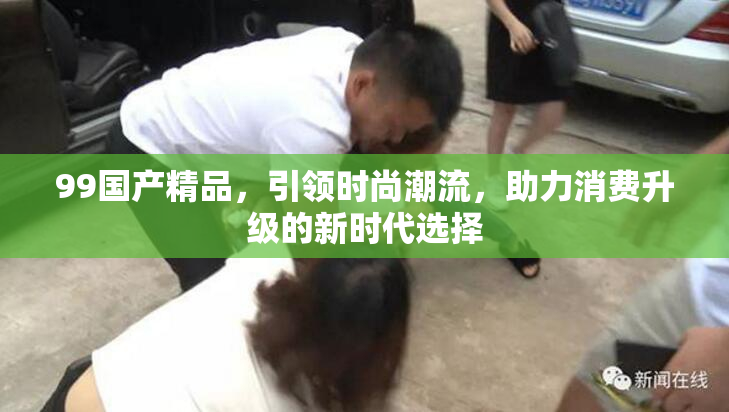99国产精品，引领时尚潮流，助力消费升级的新时代选择
