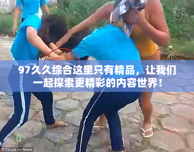 97久久综合这里只有精品，让我们一起探索更精彩的内容世界！
