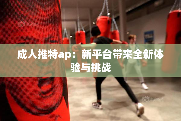 成人推特ap：新平台带来全新体验与挑战