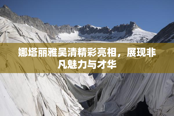 娜塔丽雅吴清精彩亮相，展现非凡魅力与才华