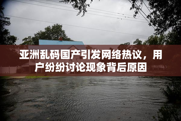亚洲乱码国产引发网络热议，用户纷纷讨论现象背后原因
