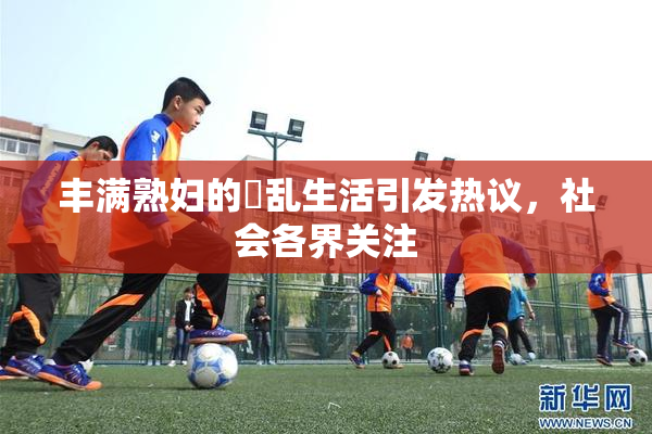 丰满熟妇的婬乱生活引发热议，社会各界关注