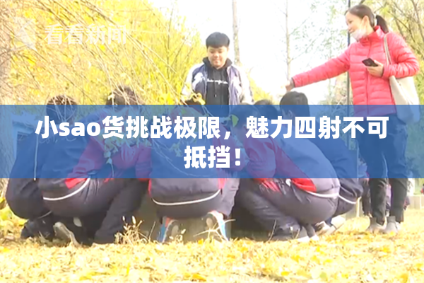 小sao货挑战极限，魅力四射不可抵挡！