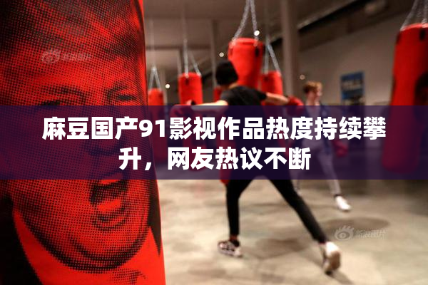 麻豆国产91影视作品热度持续攀升，网友热议不断