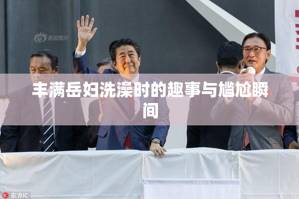 丰满岳妇洗澡时的趣事与尴尬瞬间