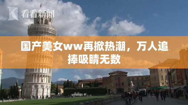 国产美女ww再掀热潮，万人追捧吸睛无数