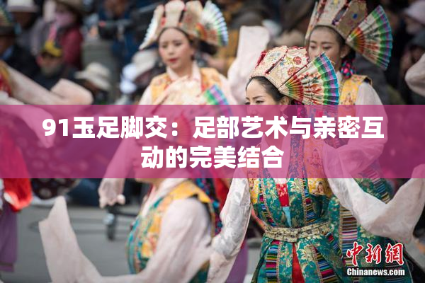91玉足脚交：足部艺术与亲密互动的完美结合