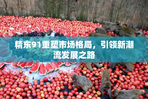 精东91重塑市场格局，引领新潮流发展之路