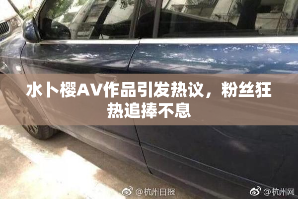 水卜樱AV作品引发热议，粉丝狂热追捧不息