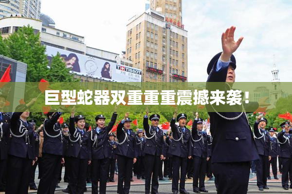 巨型蛇器双重重重震撼来袭！