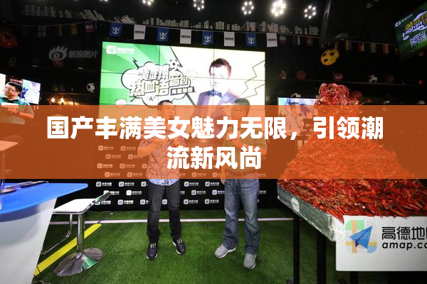 国产丰满美女魅力无限，引领潮流新风尚