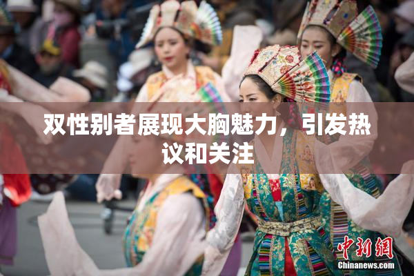 双性别者展现大胸魅力，引发热议和关注
