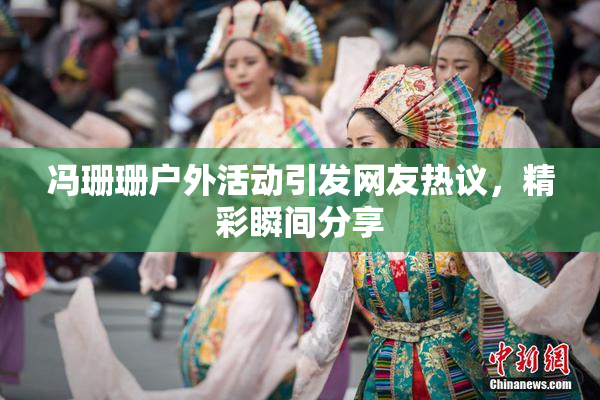 冯珊珊户外活动引发网友热议，精彩瞬间分享