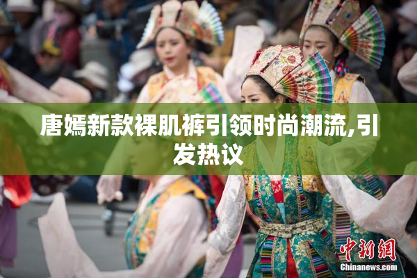 唐嫣新款裸肌裤引领时尚潮流,引发热议