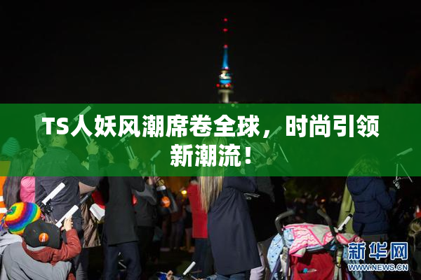 TS人妖风潮席卷全球，时尚引领新潮流！