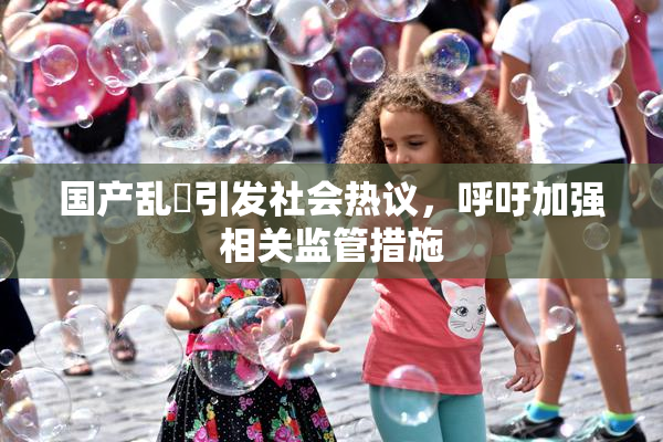 国产乱婬引发社会热议，呼吁加强相关监管措施