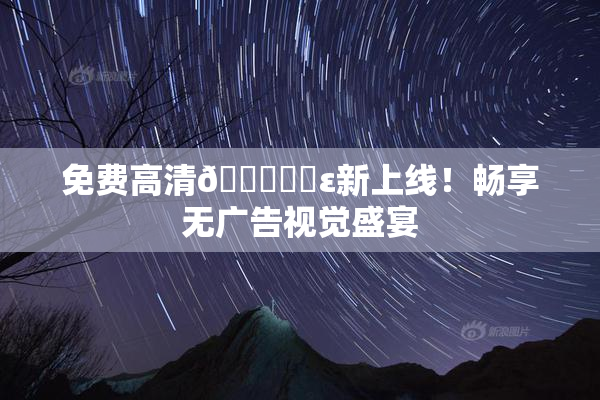 免费高清🔞❌‌ε新上线！畅享无广告视觉盛宴