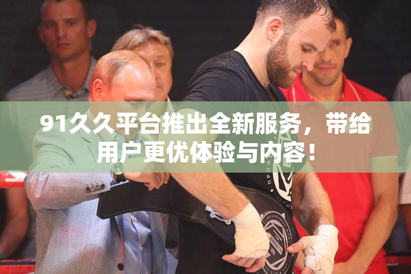 91久久平台推出全新服务，带给用户更优体验与内容！