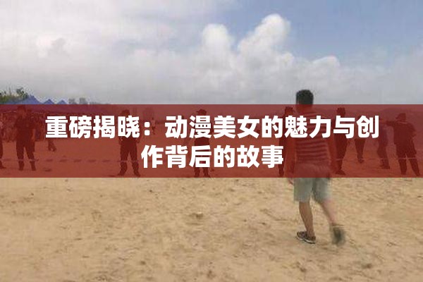 重磅揭晓：动漫美女的魅力与创作背后的故事