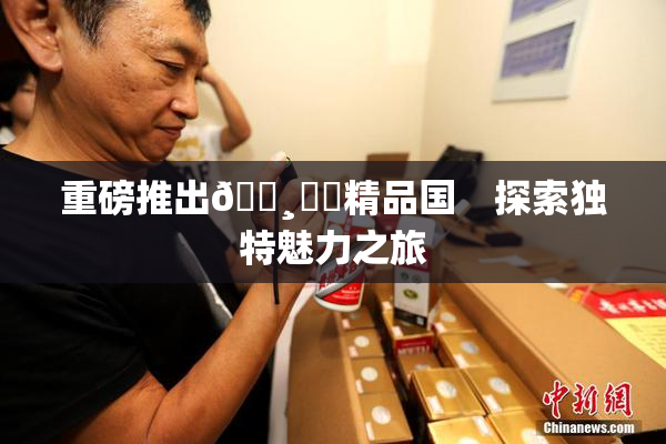 重磅推出🌸‌✿精品国　探索独特魅力之旅