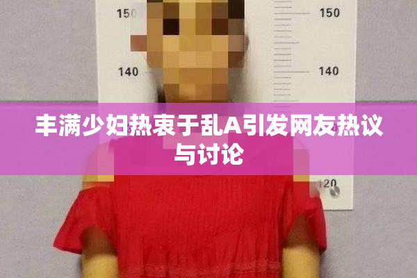 丰满少妇热衷于乱A引发网友热议与讨论