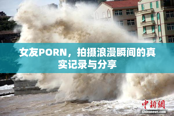 女友PORN，拍摄浪漫瞬间的真实记录与分享