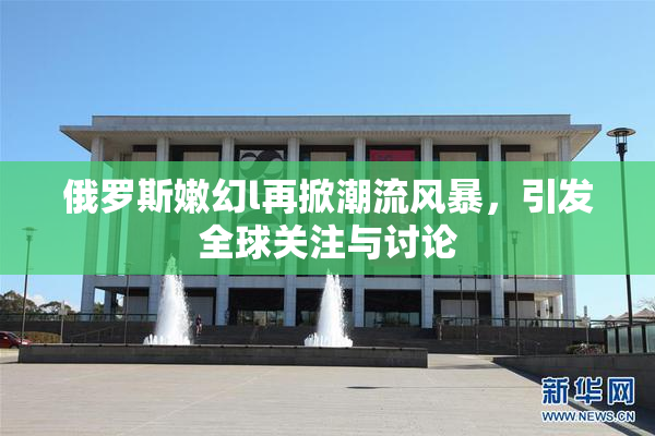 俄罗斯嫩幻l再掀潮流风暴，引发全球关注与讨论