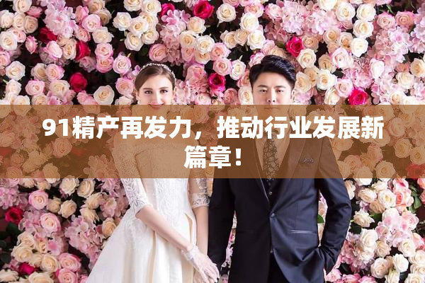 91精产再发力，推动行业发展新篇章！