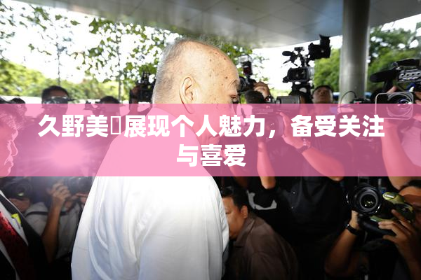 久野美咲展现个人魅力，备受关注与喜爱