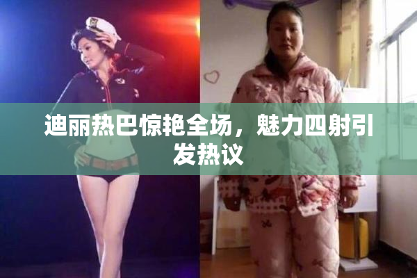 迪丽热巴惊艳全场，魅力四射引发热议