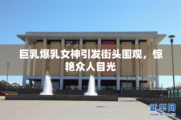 巨乳爆乳女神引发街头围观，惊艳众人目光
