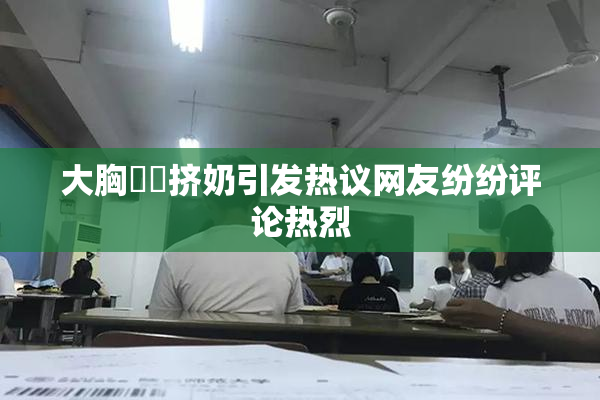 大胸❌‌挤奶引发热议网友纷纷评论热烈
