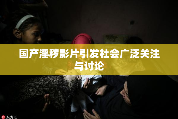 国产淫秽影片引发社会广泛关注与讨论
