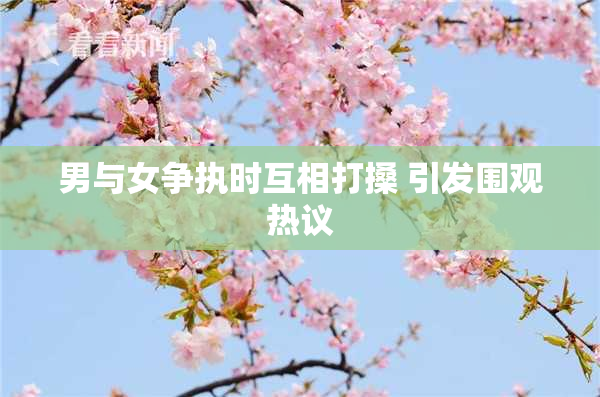 男与女争执时互相打搡 引发围观热议