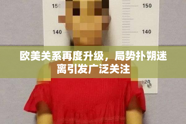 欧美关系再度升级，局势扑朔迷离引发广泛关注